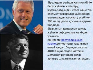 Президент ретінде Клинтон білім
беру жүйесін жетілдіру,
жұмыссыздықпен күрес және т.б.
әлеуметтік шаралар үшін әскери
шығындарды қысқарту есебінен
700 млрд. долл. қосымша қаржы
бөлдірді.
Бірақ оның денсаулық сақтау
жүйесін реформалау жөніндегі
ұсынысы
Конгресте республикашыл
партиядепутаттары тарапынан
өтпей қалды. Сыртқы саясатта
АҚШ-тың әлемдегі жетекші
мемлекет ретіндегі рөлін
арттыру саясатын жалғастырды.
 