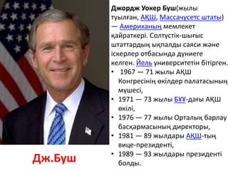 Джордж Уокер Буш(жылы
туылған, АҚШ, Массачусетс штаты)
— Американың мемлекет
қайраткері. Солтүстік-шығыс
штаттардың ықпалды саяси және
іскерлер отбасында дүниеге
келген. Йель университетін бітірген.
• 1967 — 71 жылы АҚШ
Конгресінің өкілдер палатасының
мүшесі,
• 1971 — 73 жылы БҰҰ-дағы АҚШ
өкілі,
• 1976 — 77 жылы Орталық барлау
басқармасының директоры,
• 1981 — 89 жылдары АҚШ-тың
вице-президенті,
• 1989 — 93 жылдары президенті
болды.Дж.Буш
 