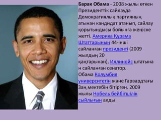 Барак Обама - 2008 жылы өткен
Президенттік сайлауда
Демократиялық партияның
атынан кандидат атанып, сайлау
қорытындысы бойынга жеңіске
жетті. Америка Құрама
Штаттарының 44-інші
сайланған президенті (2009
жылдың 20
қаңтарынан), Иллинойс штатына
н сайланған сенатор.
Обама Колумбия
университетін және Гарвардтағы
Заң мектебін бітірген. 2009
жылы Нобель бейбітшілік
сыйлығын алды
 