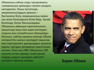 Обаманың сайлау алды тұғырнамасы
«америкалық арманды» жүзеге асыруға
негізделген. Оның түсінігінде,
америкалықтардың арманы –
баспаналы болу, медициналық көмек
алу және балаларына білім беру. Қалай
болғанда, Батыс басылымдары
Обаманың айрықша харизмасының
арқасында ақша мен адам жинаудан
алдына жан салмайтынын баяндайды.
Мысалы, сайлау науқаны кезінде Обама
интернеттен шағын көлемдегі ақшалар
мен корпоративті донорлардан қомақты
қаржы тартудан рекордтық көрсеткішке
жеткен. Оған қоса ВВС Обаманың 100
мыңнан астам адамды оңай жинап,
оларды шеруге шығаруға қабілетті
екендігін тамсана жазады. Барак Обама
 