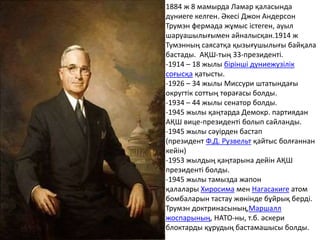 1884 ж 8 мамырда Ламар қаласында
дүниеге келген. Әкесі Джон Андерсон
Трумэн фермада жұмыс істеген, ауыл
шаруашылығымен айналысқан.1914 ж
Тумэнның саясатқа қызығушылығы байқала
бастады. АҚШ-тың 33-президенті.
-1914 – 18 жылы бірінші дүниежүзілік
соғысқа қатысты.
-1926 – 34 жылы Миссури штатындағы
округтік соттың төрағасы болды.
-1934 – 44 жылы сенатор болды.
-1945 жылы қаңтарда Демокр. партиядан
АҚШ вице-президенті болып сайланды.
-1945 жылы сәуірден бастап
(президент Ф.Д. Рузвельт қайтыс болғаннан
кейін)
-1953 жылдың қаңтарына дейін АҚШ
президенті болды.
-1945 жылы тамызда жапон
қалалары Хиросима мен Нагасакиге атом
бомбаларын тастау жөнінде бұйрық берді.
Трумэн доктринасының,Маршалл
жоспарының, НАТО-ны, т.б. әскери
блоктарды құрудың бастамашысы болды.
 
