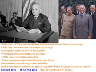 Ішкі саясатта Трумэнның бағыты қарама-қайшылықпен ерекшеленді.
АҚШ-тың саяси өміріне оң өзгерістер әкелді.
• республикашылар бағытын күшейтті.
•Кәсіподақ мемлекет қолына алынды.
•НАТО және тағы басқа одақтар.
•Саяси дамуына қаржыны біршама көп бөлді.
•Жекеменшік фирмалар санын көбейтті.
1948ж президент сайлауына Трумэн әділетті бағыт бағдарламасымен шықты.
12 сәуір 1945 — 20 қаңтар 1953 – АҚШ-тың перзиденті болды.
 