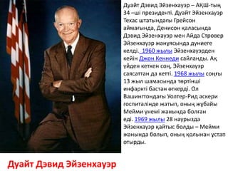 Дуайт Дэвид Эйзенхауэр
Дуайт Дэвид Эйзенхауэр – АҚШ-тың
34 –ші президенті. Дуайт Эйзенхауэр
Техас штатындағы Грейсон
аймағында, Денисон қаласында
Дэвид Эйзенхауэр мен Айда Стровер
Эйзенхауэр жанұясында дүниеге
келді. 1960 жылы Эйзенхауэрден
кейін Джон Кеннеди сайланды. Ақ
үйден кеткен соң, Эйзенхауэр
саясаттан да кетті. 1968 жылы соңғы
13 жыл шамасында төртінші
инфаркті бастан өткерді. Ол
Вашингтондағы Уолтер-Рид әскери
госпиталінде жатып, оның жұбайы
Мейми үнемі жанында болған
еді. 1969 жылы 28 наурызда
Эйзенхауэр қайтыс болды – Мейми
жанында болып, оның қолынан ұстап
отырды.
 