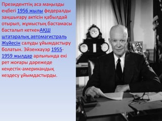 Президенттің аса маңызды
еңбегі 1956 жылы федералды
заңшығару актісін қабылдай
отырып, жұмыстың бастамасы
басталып кеткенАҚШ
штатаралық автомагистраль
Жүйесін салуды ұйымдастыру
болатын. Эйзенхауэр 1955-
1959 жылдар арлығында екі
рет жоғары дәрежеде
кеңестік-американдық
кездесу ұйымдастырды.
 