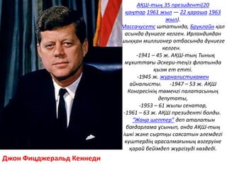 Джон Фицджеральд Кеннеди
АҚШ-тың 35 президенті(20
қаңтар 1961 жыл — 22 қараша 1963
жыл).
Массачусетс штатында, Бруклайн қал
асында дүниеге келген. Ирландиядан
шыққан миллионер отбасында дүниеге
келген.
-1941 – 45 ж. АҚШ-тың Тынық
мұхиттағы Әскери-теңіз флотында
қызм ет етті.
-1945 ж. журналистикамен
айналысты. -1947 – 53 ж. АҚШ
Конгресінің төменгі палатасының
депутаты,
-1953 – 61 жылы сенатор,
-1961 – 63 ж. АҚШ президенті болды.
“Жаңа шептер” деп аталатын
бағдарлама ұсынып, онда АҚШ-тың
ішкі және сыртқы саясатын әлемдегі
күштердің арасалмағының өзгеруіне
қарай бейімдеп жүргізуді көздеді.
 