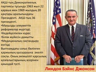 Линдон Бэйнс Джонсон
АҚШ-тың Демократиялық
партиясы тұсында 1963 жыл 22
қараша мен 1969 жылдың 20
қаңтары аралығындағы
Президенті. АҚШ-тың 36
президенті.
•Маңызды әлеуметтік
реформалар жүргізді.
•Кедейшілікпен күрес
•Білім жүйесін дамытты
•Медициналық сақтандыру
енгізді
Вьетнамдағы соғыс бөлінген
қаржының қысқаруына әкеліп
соқты. Оның әкімшілігі қарсылық
қозғалыстарының әсерінен
қиындай түсті.
 