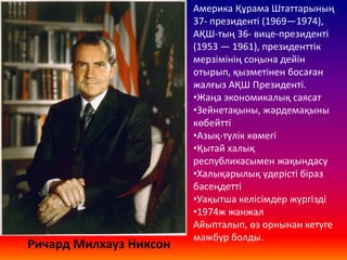 Ричард Милхауз Никсон
Америка Құрама Штаттарының
37- президенті (1969—1974),
АҚШ-тың 36- вице-президенті
(1953 — 1961), президенттік
мерзімінің соңына дейін
отырып, қызметінен босаған
жалғыз АҚШ Президенті.
•Жаңа экономикалық саясат
•Зейнетақыны, жәрдемақыны
көбейтті
•Азық-түлік көмегі
•Қытай халық
республикасымен жақындасу
•Халықарылық үдерісті біраз
бәсеңдетті
•Уақытша келісімдер жүргізді
•1974ж жанжал
Айыпталып, өз орнынан кетуге
мәжбүр болды.
 