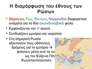 Η διαμόρφωση του έθνους των
Ρώσων
• Βάραγγοι, Ρώς, Βίκινγκς, Νορμανδοί: διαφορετικά
ονόματα για τα ίδια σκανδιναβικά φύλα
• Εμφανίζονται τον 9ο
αιώνα
• π πΣυνδυάζουν εμ όριο και ειρατεία
• Στη σημερινή Ρωσία
παξιο οιούν τους υδάτινους
πδρόμους για το εμ όριο 
π πφτάνουν μέσα α ό τα οτάμια
ως τον Εύξεινο Πόντο και την
πΚωνσταντινού ολη
 
