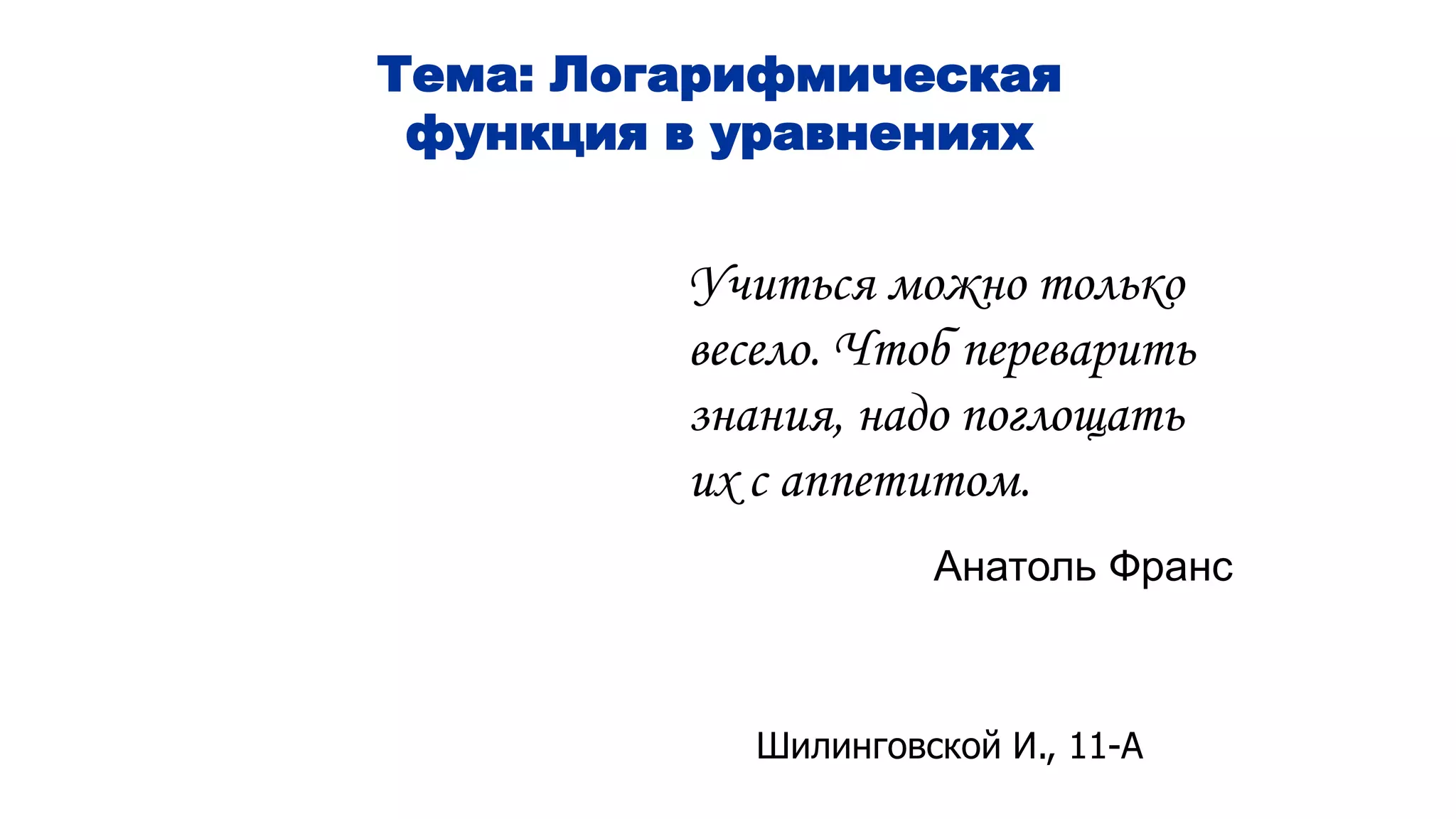Тема: Логарифмическая
функция в уравнениях
Учиться можно только
весело. Чтоб переварить
знания, надо поглощать
их с аппетитом.
Анатоль Франс
Шилинговской И., 11-А
 
