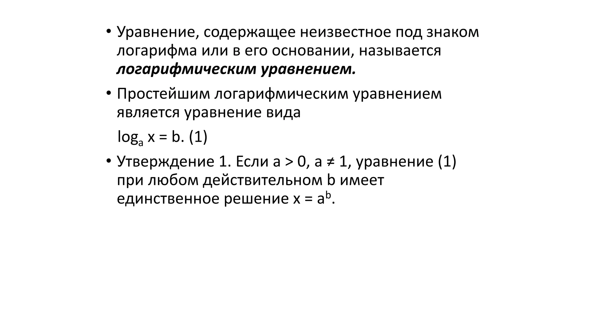 • Уравнение, содержащее неизвестное под знаком
логарифма или в его основании, называется
логарифмическим уравнением.
• Простейшим логарифмическим уравнением
является уравнение вида
loga x = b. (1)
• Утверждение 1. Если a > 0, a ≠ 1, уравнение (1)
при любом действительном b имеет
единственное решение x = ab.
 