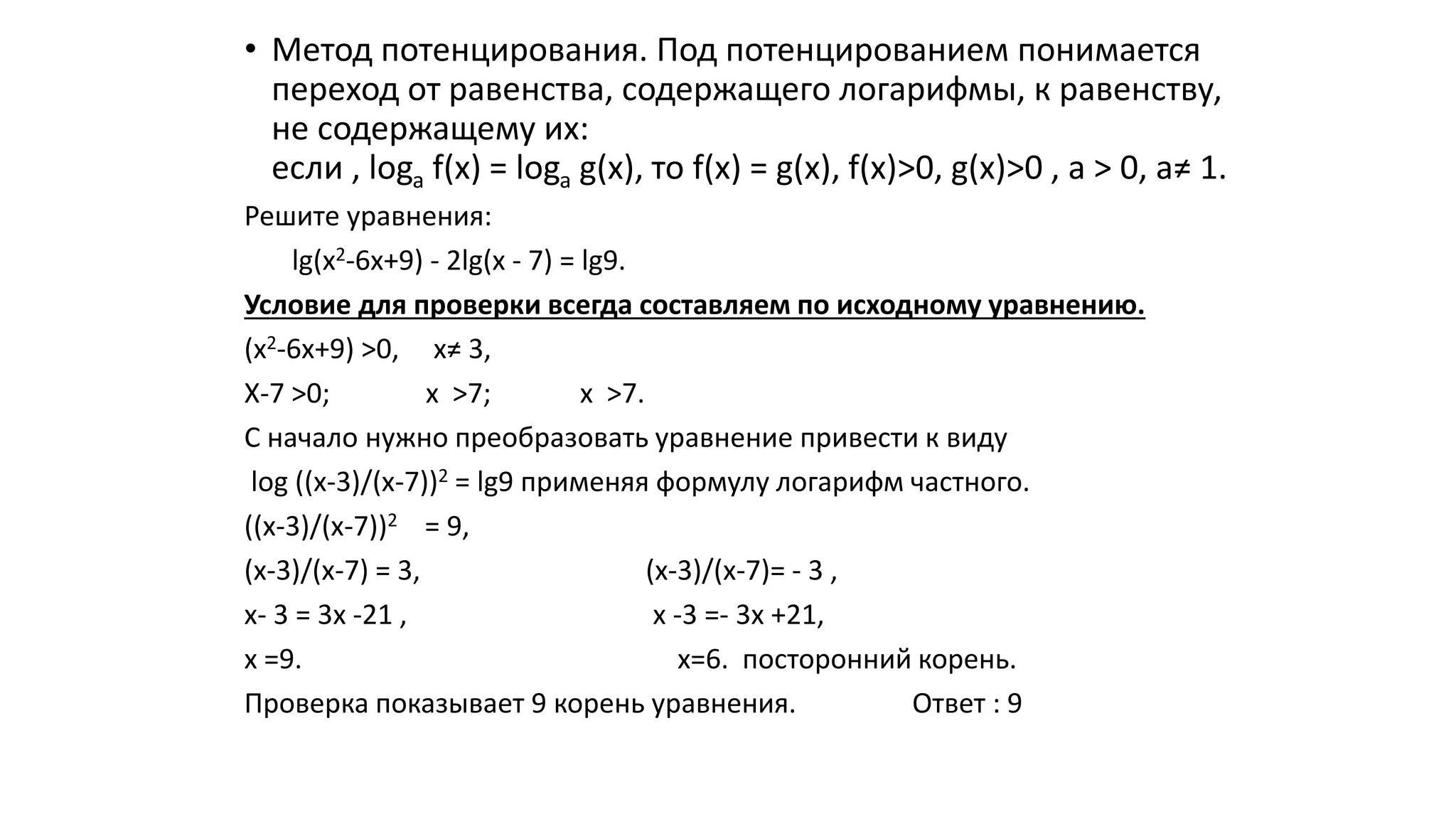 • Метод потенцирования. Под потенцированием понимается
переход от равенства, содержащего логарифмы, к равенству,
не содержащему их:
если , loga f(х) = loga g(х), то f(х) = g(х), f(х)>0, g(х)>0 , а > 0, а≠ 1.
Решите уравнения:
lg(х2-6х+9) - 2lg(х - 7) = lg9.
Условие для проверки всегда составляем по исходному уравнению.
(х2-6х+9) >0, х≠ 3,
Х-7 >0; х >7; х >7.
С начало нужно преобразовать уравнение привести к виду
log ((х-3)/(х-7))2 = lg9 применяя формулу логарифм частного.
((х-3)/(х-7))2 = 9,
(х-3)/(х-7) = 3, (х-3)/(х-7)= - 3 ,
х- 3 = 3х -21 , х -3 =- 3х +21,
х =9. х=6. посторонний корень.
Проверка показывает 9 корень уравнения. Ответ : 9
 