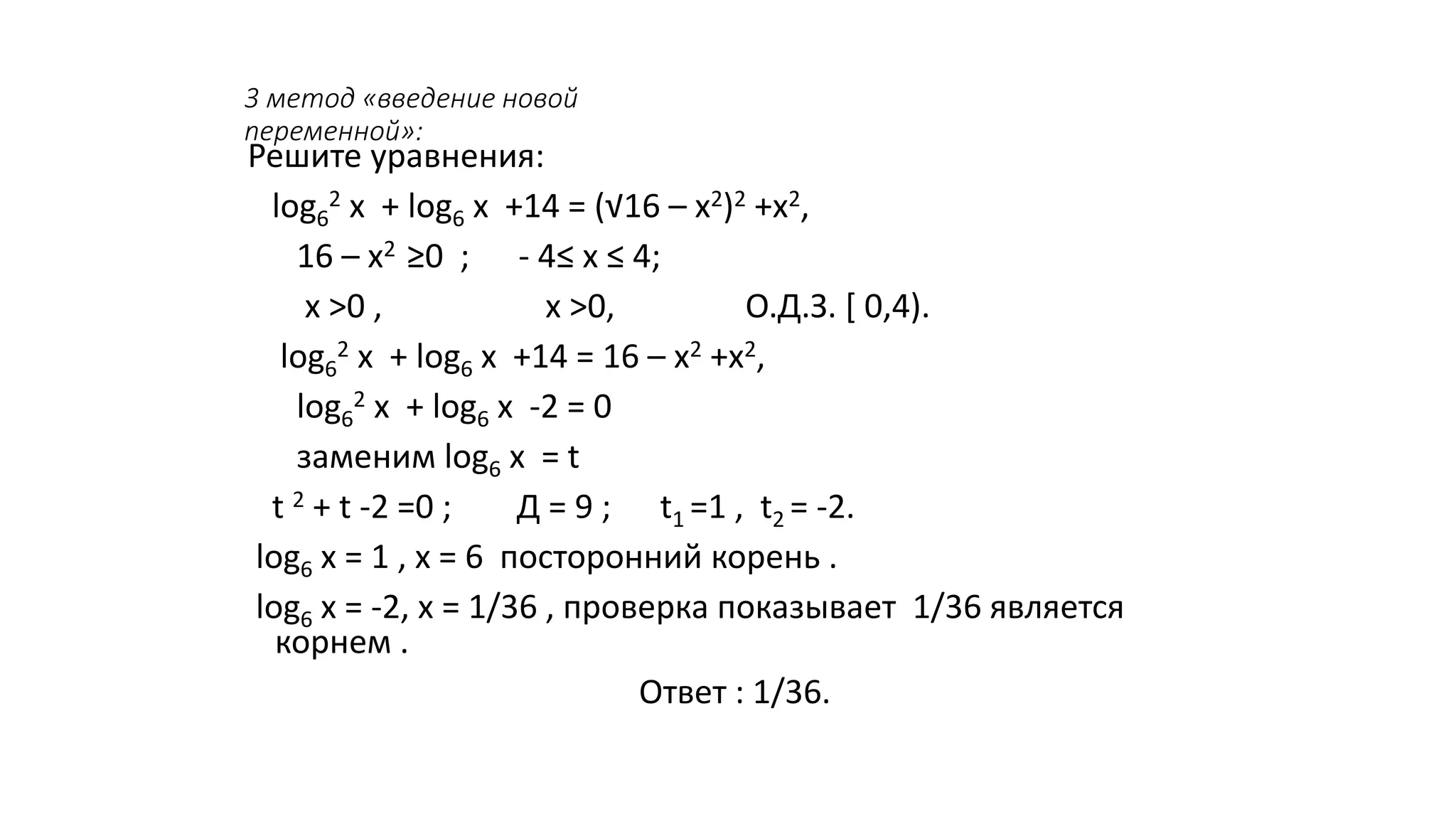3 метод «введение новой
переменной»:
Решите уравнения:
log6
2 х + log6 х +14 = (√16 – х2)2 +х2,
16 – х2 ≥0 ; - 4≤ х ≤ 4;
х >0 , х >0, О.Д.З. [ 0,4).
log6
2 х + log6 х +14 = 16 – х2 +х2,
log6
2 х + log6 х -2 = 0
заменим log6 х = t
t 2 + t -2 =0 ; Д = 9 ; t1 =1 , t2 = -2.
log6 х = 1 , х = 6 посторонний корень .
log6 х = -2, х = 1/36 , проверка показывает 1/36 является
корнем .
Ответ : 1/36.
 