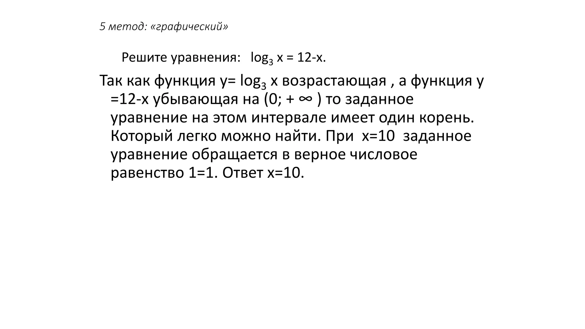 5 метод: «графический»
Решите уравнения: log3 х = 12-х.
Так как функция у= log3 х возрастающая , а функция у
=12-х убывающая на (0; + ∞ ) то заданное
уравнение на этом интервале имеет один корень.
Который легко можно найти. При х=10 заданное
уравнение обращается в верное числовое
равенство 1=1. Ответ х=10.
 