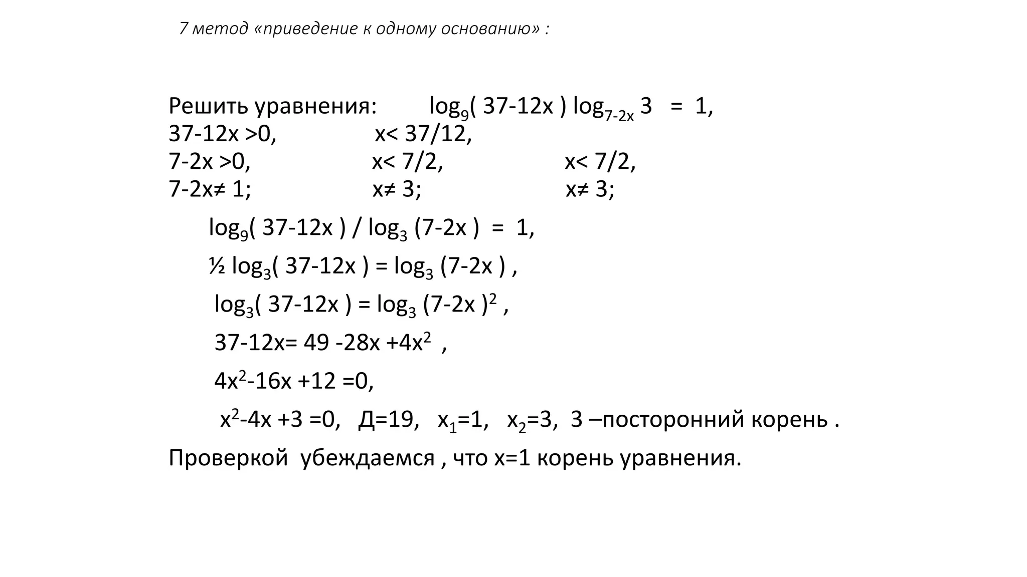 7 метод «приведение к одному основанию» :
Решить уравнения: log9( 37-12х ) log7-2х 3 = 1,
37-12х >0, х< 37/12,
7-2х >0, х< 7/2, х< 7/2,
7-2х≠ 1; х≠ 3; х≠ 3;
log9( 37-12х ) / log3 (7-2х ) = 1,
½ log3( 37-12х ) = log3 (7-2х ) ,
log3( 37-12х ) = log3 (7-2х )2 ,
37-12х= 49 -28х +4х2 ,
4х2-16х +12 =0,
х2-4х +3 =0, Д=19, х1=1, х2=3, 3 –посторонний корень .
Проверкой убеждаемся , что х=1 корень уравнения.
 