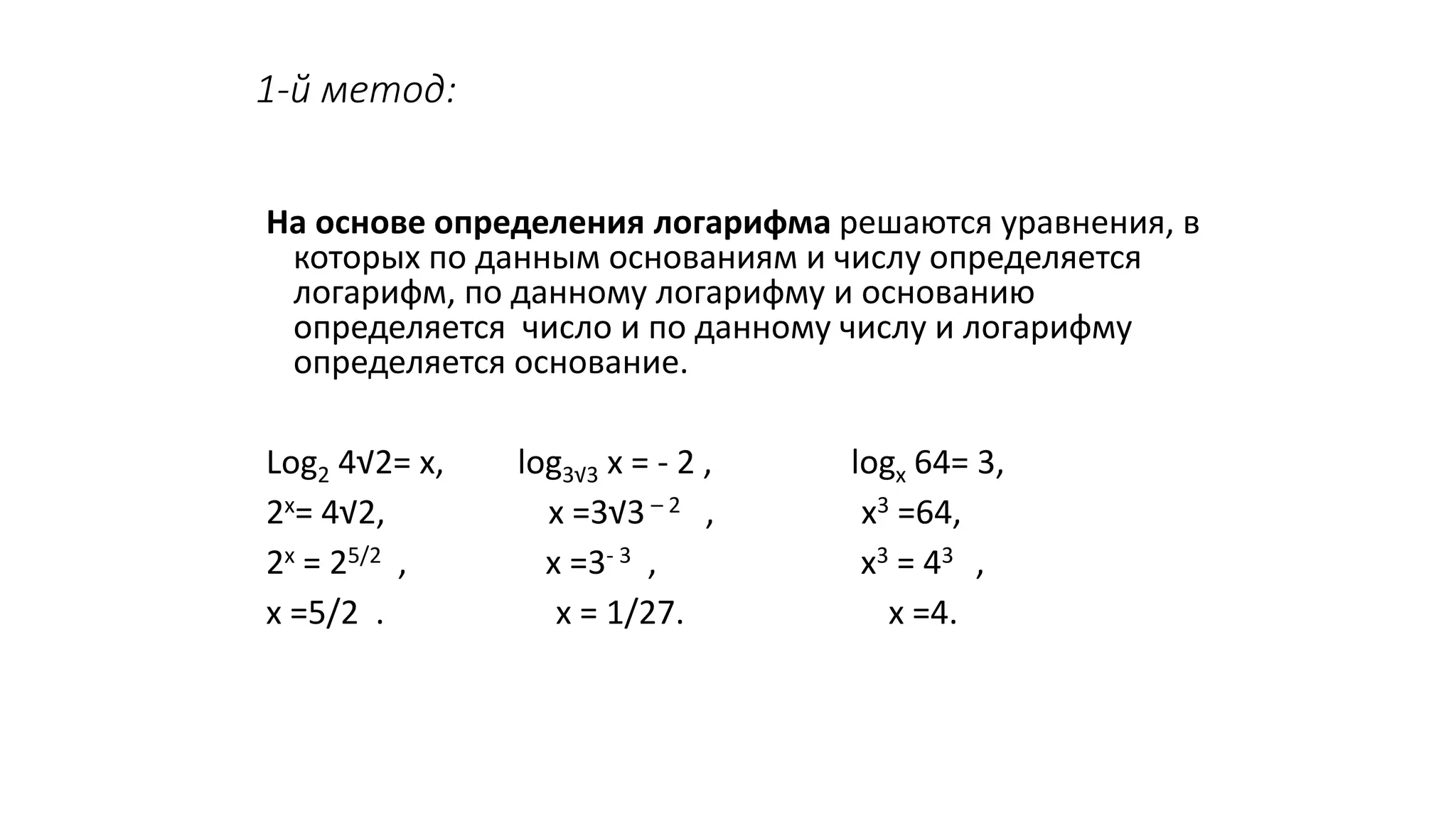 1-й метод:
На основе определения логарифма решаются уравнения, в
которых по данным основаниям и числу определяется
логарифм, по данному логарифму и основанию
определяется число и по данному числу и логарифму
определяется основание.
Log2 4√2= х, log3√3 х = - 2 , logх 64= 3,
2х= 4√2, х =3√3 – 2 , х3 =64,
2х = 25/2 , х =3- 3 , х3 = 43 ,
х =5/2 . х = 1/27. х =4.
 