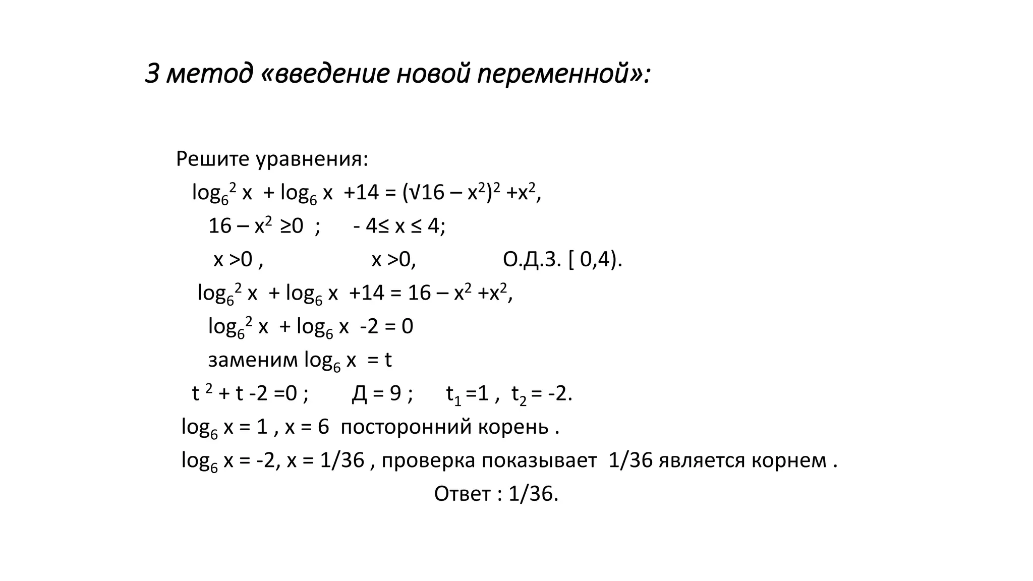 3 метод «введение новой переменной»:
Решите уравнения:
log6
2 х + log6 х +14 = (√16 – х2)2 +х2,
16 – х2 ≥0 ; - 4≤ х ≤ 4;
х >0 , х >0, О.Д.З. [ 0,4).
log6
2 х + log6 х +14 = 16 – х2 +х2,
log6
2 х + log6 х -2 = 0
заменим log6 х = t
t 2 + t -2 =0 ; Д = 9 ; t1 =1 , t2 = -2.
log6 х = 1 , х = 6 посторонний корень .
log6 х = -2, х = 1/36 , проверка показывает 1/36 является корнем .
Ответ : 1/36.
 