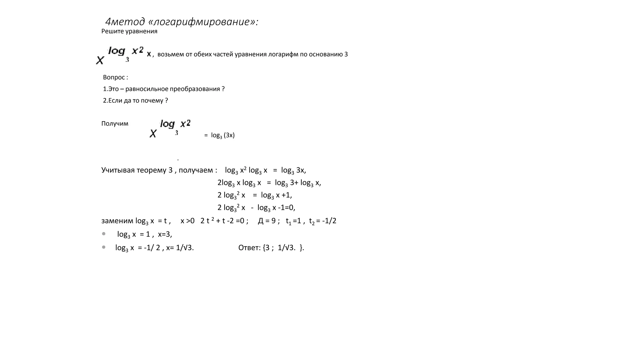 4метод «логарифмирование»:
Решите уравнения
= ЗХ , возьмем от обеих частей уравнения логарифм по основанию 3
Вопрос :
1.Это – равносильное преобразования ?
2.Если да то почему ?
Получим
log3 = log3 (3х)
.
Учитывая теорему 3 , получаем : log3 х2 log3 х = log3 3х,
2log3 х log3 х = log3 3+ log3 х,
2 log3
2 х = log3 х +1,
2 log3
2 х - log3 х -1=0,
заменим log3 х = t , х >0 2 t 2 + t -2 =0 ; Д = 9 ; t1 =1 , t2 = -1/2
 log3 х = 1 , х=3,
 log3 х = -1/ 2 , х= 1/√3. Ответ: {3 ; 1/√3. }.
 