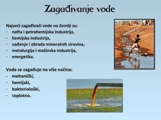 Zaga ivanje vodeđ
Najveći zagađivači vode na Zemlji su:
- nafta i petrohemijska industrija,
- hemijska industrija,
- vađenje i obrada mineralnih sirovina,
- metalurgija i mašinska industrija,
- energetika.
Voda se zagađuje na više načina:
- mehanički,
- hemijski,
- bakteriološki,
- toplotno.
 