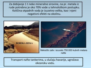 Za dobijanje 1 t neke mineralne sirovine, na pr. metala iz
rude potrebno je oko 70% vode u tehnološkom postupku.
Količina otpadnih voda je izuzetno velika, kao i njeni
negativni efekti na okolinu.
BORSKA REKA
Transport nafte tankerima, u slučaju havarije, ugrožava
okeansku vodu.
Meksički zaliv: iscurelo 750.000 kubnih metara
nafte
 