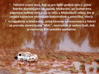 • Toksični crveni mulj, koji se pre četiri godine izlio iz jedne
fabrike aluminijuma na zapadu Mađarske, po razmerama
odgovara naftnoj mrlji koja se izlila u Meksičkom zalivu, što je
smatra najvećom ekološkom katastrofom u američkoj istoriji.
• U zagađenju u Mađarskoj, usled havarije na rezervoaru u fabrici
za preradu aluminijuma "MAL", nastradalo je sedam ljudi, dok
je najmanje 150 zadobilo opekotine.
 