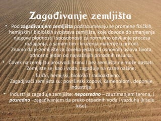 Zaga ivanje zemljištađ
• Podzagađivanjem zemljišta podrazumevajusepromenefizičkih,
hemijskihIbiološkihsvojstavazemljišta,kojedovodedosmanjenja
njegoveplodnostiisposobnostizanormalnoodvijanjeprocesa
razlaganja,asamimtimikruženjamaterijeuprirodi.
Znamodajezemljištezačovekajedanodosnovnihuslovaživota,
odnosnojedanodnajvažnijihprirodnihresursa.
• ČoveknazemljištuproizvodihranuIbezzemljištanemožeopstati.
Zemljistese,kaoivoda,zagađujenaraznenačine:
-fizički,hemijski,biološkiIradioaktivno.
Zagadjivačizemljistasu:površinskikopovi,kamenolomi,deponije,
industrija.
• Industrijazagađujezemljište:neposredno–zauzimanjemterena,i
posredno –zagađivanjemtlaprekootpadnihvodaivazduha(kisele
kiše).
 