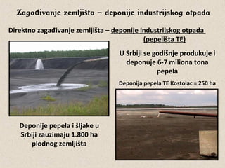 Zaga ivanje zemljištađ – deponije industrijskog otpada
Direktno zagađivanje zemljišta – deponije industrijskog otpada
(pepelišta TE)
Deponija pepela TE Kostolac = 250 ha
Deponije pepela i šljake u
Srbiji zauzimaju 1.800 ha
plodnog zemljišta
U Srbiji se godišnje produkuje i
deponuje 6-7 miliona tona
pepela
 