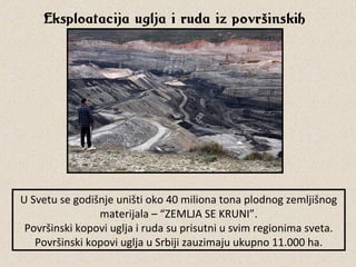 Eksploatacija uglja i ruda iz površinskih
kopova
USvetusegodišnjeuništioko40milionatonaplodnogzemljišnog
materijala–“ZEMLJASEKRUNI”.
Površinskikopoviugljairudasuprisutniusvimregionimasveta.
PovršinskikopoviugljauSrbijizauzimajuukupno11.000ha.
 