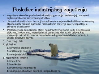 Posledice industrijskog zaga enjađ
• Negativneekološkeposlediceindustrijskograzvojapredstavljajunajvećei
najtežeproblemesavremenogdruštva.
• Ubrzanindustrijskirastirazvojizazvalisustvaranjevelikekoličineraznovrsnog
otpadaipotencijalnoopasnihiradioaktivnihmaterijakojeseispuštajuu
prirodneekosisteme.
• Posledicetogasuneželjeniefektinazdravstvenostanjeljudi,oštećenjana
biljkama,životinjama,materijalimaiizmenamaklimatskihuslova,kaoi
smanjenjeprirodnihresursapotrebnihzadugoročnoodrživiekonomskii
ukupnidruštvenirazvoj.
• Onemogubiti:
A)globalne
1.klimatskepromene
2.uništavanjeozonskogomotača
3.smanjenjebiološkeraznovrsnosti
B)regionalneilokalne
1.kiselekiše
2.hemikalije
3.prometopasnogotpada
4.smanjenjeobradivihpovršinaidegradacijatla
 