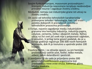 Svojim funkcionisanjem, masovnom proizvodnjom i
širenjem, industrija neprestano iscrpljuje neobnovljive
prirodne resurse i zagadjuje životnu sredinu.
Medjutim, nemaju sve industrijske grane isti uticaj na
životnu sredinu.
On zavisi od tehničko-tehnoloških karakteristika
primenjene tehnike i tehnologije, kao i od vrste i
porekla dobijenih ili preradjenih sirovina u
tehnološkim procesima proizvodnje.
U Evropi, najveće zagadjenje medju industrijskim
granama ima hemijska industrija, industrija papira,
celuloze, cementa, čelika i obojenih metala. Njihov
uticaj na živi svet još uvek nije u potpunosti sagledan,
ni proučen. U prilog tome govori podatak, da se u
Evropi godišnje registruje 200-300 novih hemijskih
proizvoda, dok ih je trenutno u upotrebi preko 100
hiljada.
Posebno štetni, i za zdravlje opasni, su oni hemijski
proizvodi koji sadrže azot, fosfor, teške metale,
azbest, zatim deterdženti i pesticidi.
U zemljama EU do sada je prijavljeno preko 300
genetičkih modifikovanih organizama koji
predstavljaju nove vrste virusa, bakterija, gljiva,
biljaka, insekata.
 