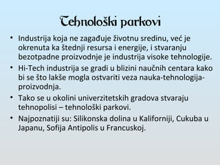 Tehnološki parkovi
• Industrija koja ne zagađuje životnu sredinu, već je
okrenuta ka štednji resursa i energije, i stvaranju
bezotpadne proizvodnje je industrija visoke tehnologije.
• Hi-Tech industrija se gradi u blizini naučnih centara kako
bi se što lakše mogla ostvariti veza nauka-tehnologija-
proizvodnja.
• Tako se u okolini univerzitetskih gradova stvaraju
tehnopolisi – tehnološki parkovi.
• Najpoznatiji su: Silikonska dolina u Kaliforniji, Cukuba u
Japanu, Sofija Antipolis u Francuskoj.
 