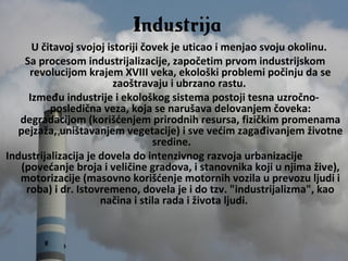 U čitavoj svojoj istoriji čovek je uticao i menjao svoju okolinu.
Sa procesom industrijalizacije, započetim prvom industrijskom
revolucijom krajem XVIII veka, ekološki problemi počinju da se
zaoštravaju i ubrzano rastu.
Između industrije i ekološkog sistema postoji tesna uzročno-
posledična veza, koja se narušava delovanjem čoveka:
degradacijom (korišćenjem prirodnih resursa, fizičkim promenama
pejzaža, uništavanjem vegetacije) i sve većim zagađivanjem životne
sredine.
Industrijalizacija je dovela do intenzivnog razvoja urbanizacije
(povećanje broja i veličine gradova, i stanovnika koji u njima žive),
motorizacije (masovno korišćenje motornih vozila u prevozu ljudi i
roba) i dr. Istovremeno, dovela je i do tzv. "industrijalizma", kao
načina i stila rada i života ljudi.
Industrija
 