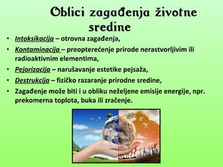 • Intoksikacija – otrovna zagađenja,
• Kontaminacija – preopterećenje prirode nerastvorljivim ili
radioaktivnim elementima,
• Pejorizacija – narušavanje estetike pejsaža,
• Destrukcija – fizičko razaranje prirodne sredine,
• Zagađenje može biti i u obliku neželjene emisije energije, npr.
prekomerna toplota, buka ili zračenje.
Oblici zaga enja životneđ
sredine
 