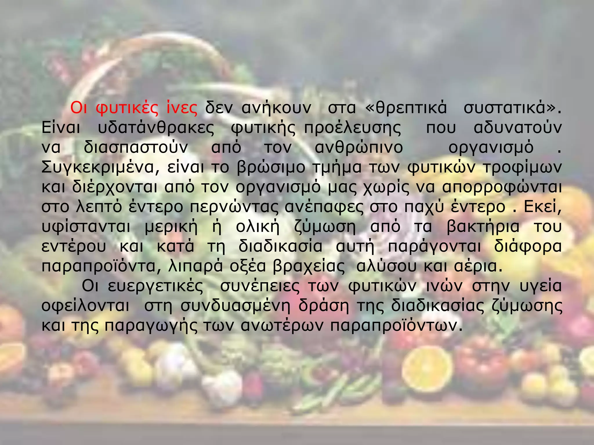 Οι φυτικές ίνες δεν ανήκουν στα «θρεπτικά συστατικά».
Είναι υδατάνθρακες φυτικής προέλευσης που αδυνατούν
να διασπαστούν από τον ανθρώπινο οργανισμό .
Συγκεκριμένα, είναι το βρώσιμο τμήμα των φυτικών τροφίμων
και διέρχονται από τον οργανισμό μας χωρίς να απορροφώνται
στο λεπτό έντερο περνώντας ανέπαφες στο παχύ έντερο . Εκεί,
υφίστανται μερική ή ολική ζύμωση από τα βακτήρια του
εντέρου και κατά τη διαδικασία αυτή παράγονται διάφορα
παραπροϊόντα, λιπαρά οξέα βραχείας αλύσου και αέρια.
Οι ευεργετικές συνέπειες των φυτικών ινών στην υγεία
οφείλονται στη συνδυασμένη δράση της διαδικασίας ζύμωσης
και της παραγωγής των ανωτέρων παραπροϊόντων.
 