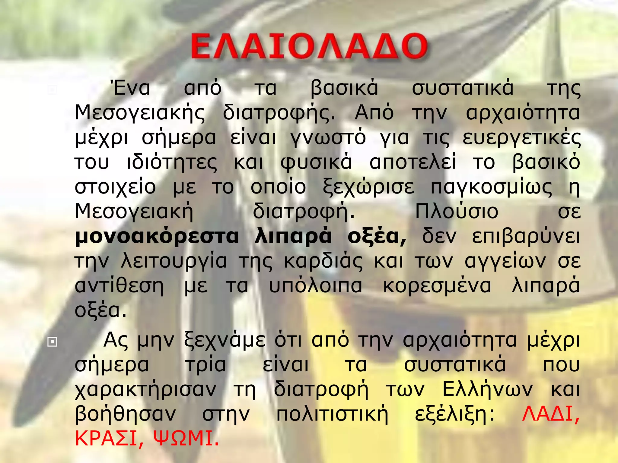  Ένα από τα βασικά συστατικά της
Μεσογειακής διατροφής. Από την αρχαιότητα
μέχρι σήμερα είναι γνωστό για τις ευεργετικές
του ιδιότητες και φυσικά αποτελεί το βασικό
στοιχείο με το οποίο ξεχώρισε παγκοσμίως η
Μεσογειακή διατροφή. Πλούσιο σε
μονοακόρεστα λιπαρά οξέα, δεν επιβαρύνει
την λειτουργία της καρδιάς και των αγγείων σε
αντίθεση με τα υπόλοιπα κορεσμένα λιπαρά
οξέα.
 Ας μην ξεχνάμε ότι από την αρχαιότητα μέχρι
σήμερα τρία είναι τα συστατικά που
χαρακτήρισαν τη διατροφή των Ελλήνων και
βοήθησαν στην πολιτιστική εξέλιξη: ΛΑΔΙ,
ΚΡΑΣΙ, ΨΩΜΙ.
 