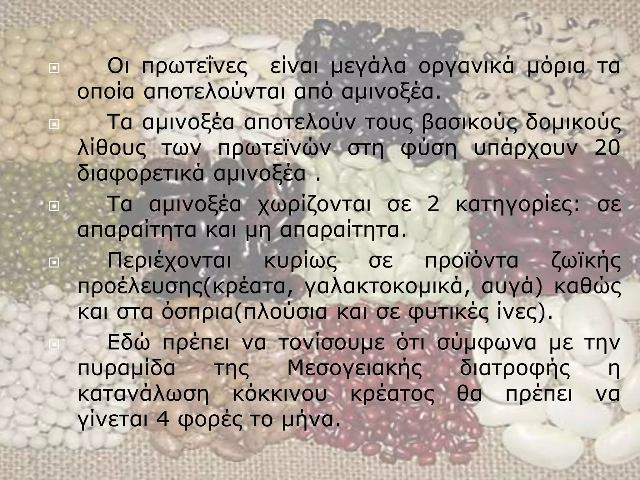 Οι πρωτεΐνες είναι μεγάλα οργανικά μόρια τα
οποία αποτελούνται από αμινοξέα.
 Τα αμινοξέα αποτελούν τους βασικούς δομικούς
λίθους των πρωτεϊνών στη φύση υπάρχουν 20
διαφορετικά αμινοξέα .
 Τα αμινοξέα χωρίζονται σε 2 κατηγορίες: σε
απαραίτητα και μη απαραίτητα.
 Περιέχονται κυρίως σε προϊόντα ζωϊκής
προέλευσης(κρέατα, γαλακτοκομικά, αυγά) καθώς
και στα όσπρια(πλούσια και σε φυτικές ίνες).
 Εδώ πρέπει να τονίσουμε ότι σύμφωνα με την
πυραμίδα της Μεσογειακής διατροφής η
κατανάλωση κόκκινου κρέατος θα πρέπει να
γίνεται 4 φορές το μήνα.
 