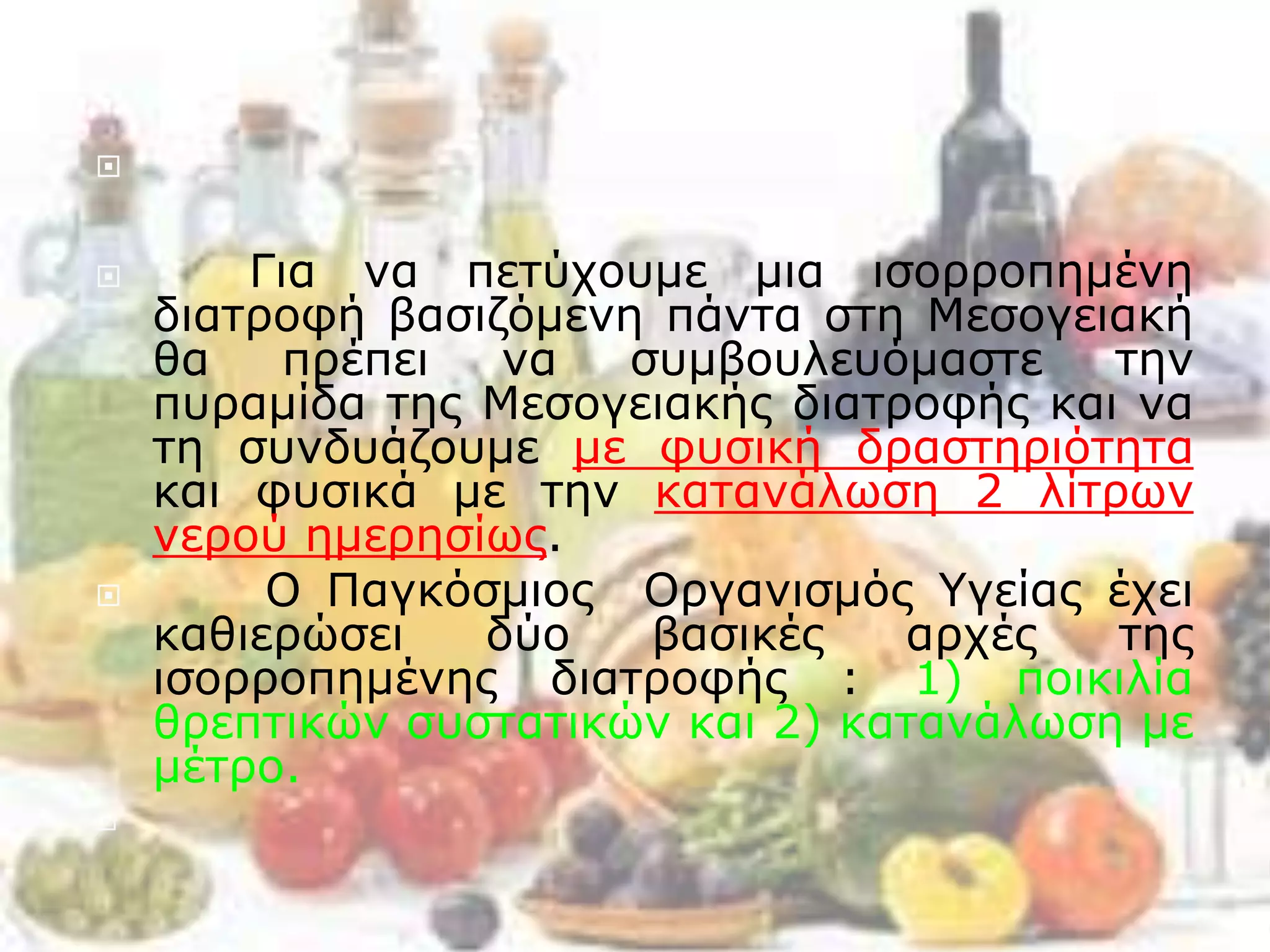 
 Για να πετύχουμε μια ισορροπημένη
διατροφή βασιζόμενη πάντα στη Μεσογειακή
θα πρέπει να συμβουλευόμαστε την
πυραμίδα της Μεσογειακής διατροφής και να
τη συνδυάζουμε με φυσική δραστηριότητα
και φυσικά με την κατανάλωση 2 λίτρων
νερού ημερησίως.
 Ο Παγκόσμιος Οργανισμός Υγείας έχει
καθιερώσει δύο βασικές αρχές της
ισορροπημένης διατροφής : 1) ποικιλία
θρεπτικών συστατικών και 2) κατανάλωση με
μέτρο.

 