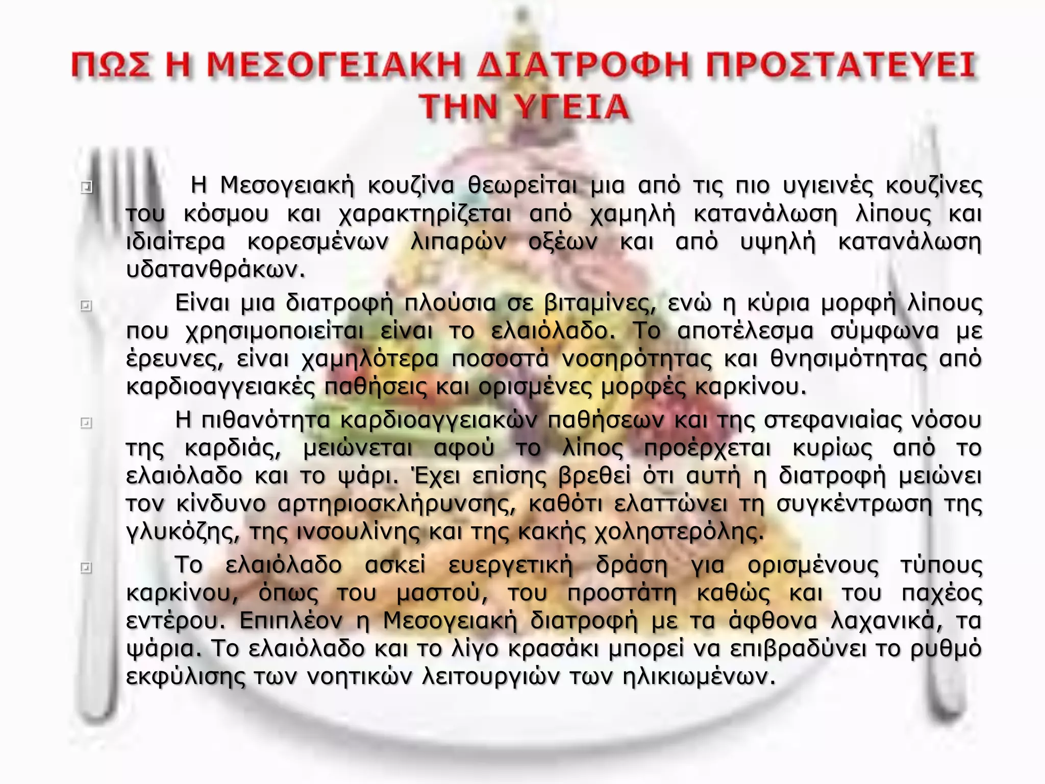  Η Μεσογειακή κουζίνα θεωρείται μια από τις πιο υγιεινές κουζίνες
του κόσμου και χαρακτηρίζεται από χαμηλή κατανάλωση λίπους και
ιδιαίτερα κορεσμένων λιπαρών οξέων και από υψηλή κατανάλωση
υδατανθράκων.
 Είναι μια διατροφή πλούσια σε βιταμίνες, ενώ η κύρια μορφή λίπους
που χρησιμοποιείται είναι το ελαιόλαδο. Το αποτέλεσμα σύμφωνα με
έρευνες, είναι χαμηλότερα ποσοστά νοσηρότητας και θνησιμότητας από
καρδιοαγγειακές παθήσεις και ορισμένες μορφές καρκίνου.
 Η πιθανότητα καρδιοαγγειακών παθήσεων και της στεφανιαίας νόσου
της καρδιάς, μειώνεται αφού το λίπος προέρχεται κυρίως από το
ελαιόλαδο και το ψάρι. Έχει επίσης βρεθεί ότι αυτή η διατροφή μειώνει
τον κίνδυνο αρτηριοσκλήρυνσης, καθότι ελαττώνει τη συγκέντρωση της
γλυκόζης, της ινσουλίνης και της κακής χοληστερόλης.
 Το ελαιόλαδο ασκεί ευεργετική δράση για ορισμένους τύπους
καρκίνου, όπως του μαστού, του προστάτη καθώς και του παχέος
εντέρου. Επιπλέον η Μεσογειακή διατροφή με τα άφθονα λαχανικά, τα
ψάρια. Το ελαιόλαδο και το λίγο κρασάκι μπορεί να επιβραδύνει το ρυθμό
εκφύλισης των νοητικών λειτουργιών των ηλικιωμένων.
 