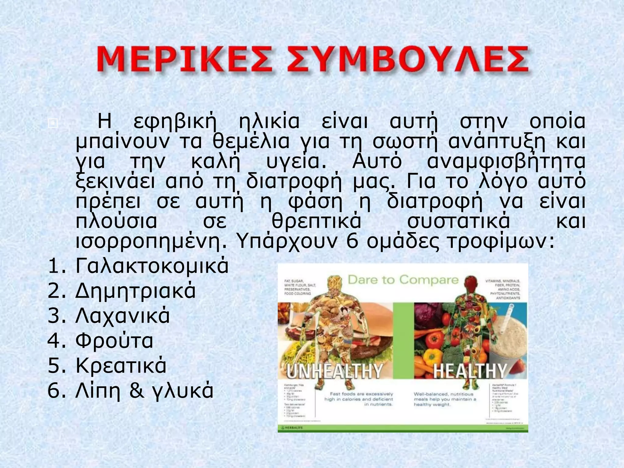  Η εφηβική ηλικία είναι αυτή στην οποία
μπαίνουν τα θεμέλια για τη σωστή ανάπτυξη και
για την καλή υγεία. Αυτό αναμφισβήτητα
ξεκινάει από τη διατροφή μας. Για το λόγο αυτό
πρέπει σε αυτή η φάση η διατροφή να είναι
πλούσια σε θρεπτικά συστατικά και
ισορροπημένη. Υπάρχουν 6 ομάδες τροφίμων:
1. Γαλακτοκομικά
2. Δημητριακά
3. Λαχανικά
4. Φρούτα
5. Κρεατικά
6. Λίπη & γλυκά
 