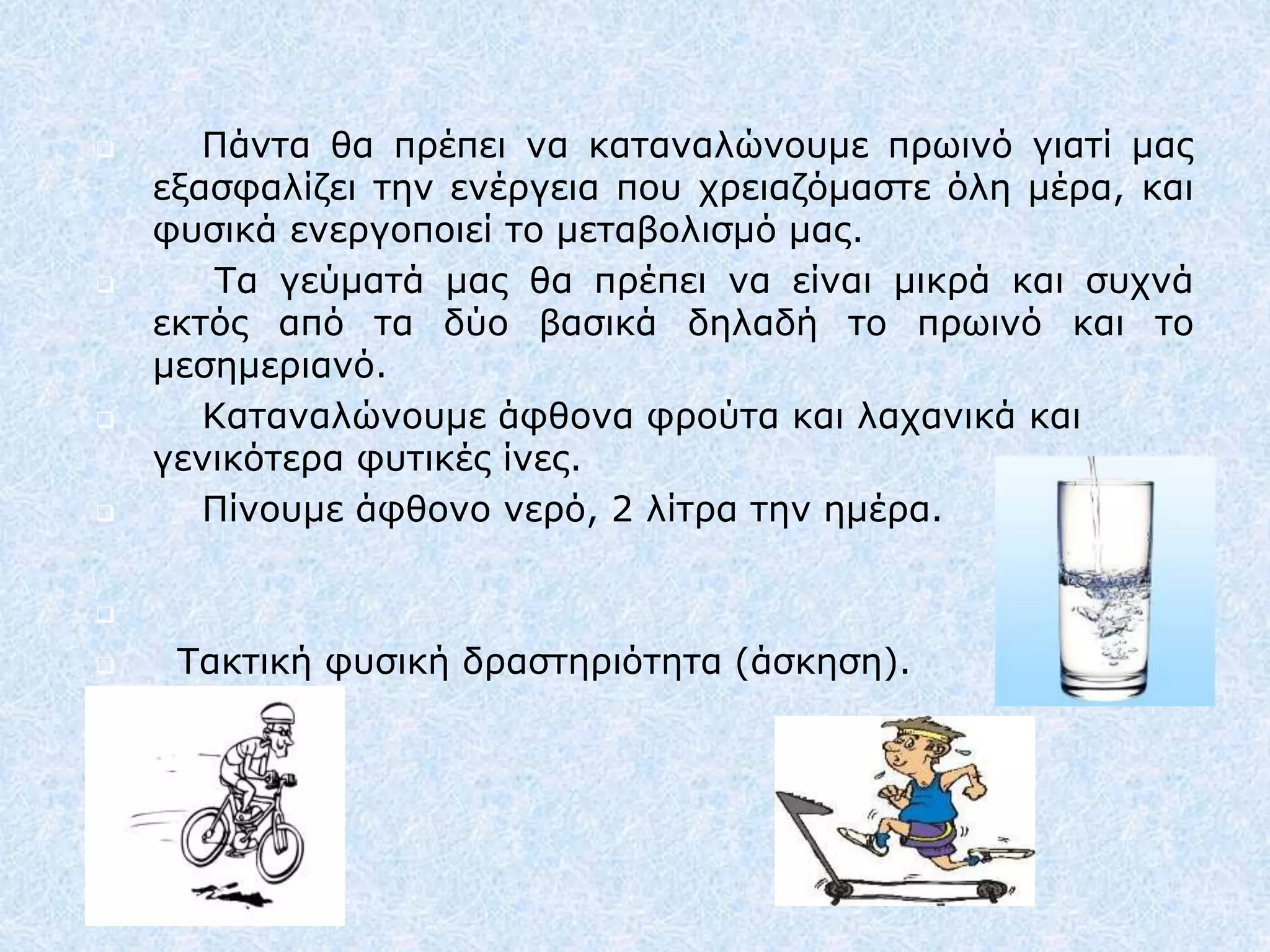  Πάντα θα πρέπει να καταναλώνουμε πρωινό γιατί μας
εξασφαλίζει την ενέργεια που χρειαζόμαστε όλη μέρα, και
φυσικά ενεργοποιεί το μεταβολισμό μας.
 Τα γεύματά μας θα πρέπει να είναι μικρά και συχνά
εκτός από τα δύο βασικά δηλαδή το πρωινό και το
μεσημεριανό.
 Καταναλώνουμε άφθονα φρούτα και λαχανικά και
γενικότερα φυτικές ίνες.
 Πίνουμε άφθονο νερό, 2 λίτρα την ημέρα.

 Τακτική φυσική δραστηριότητα (άσκηση).
 