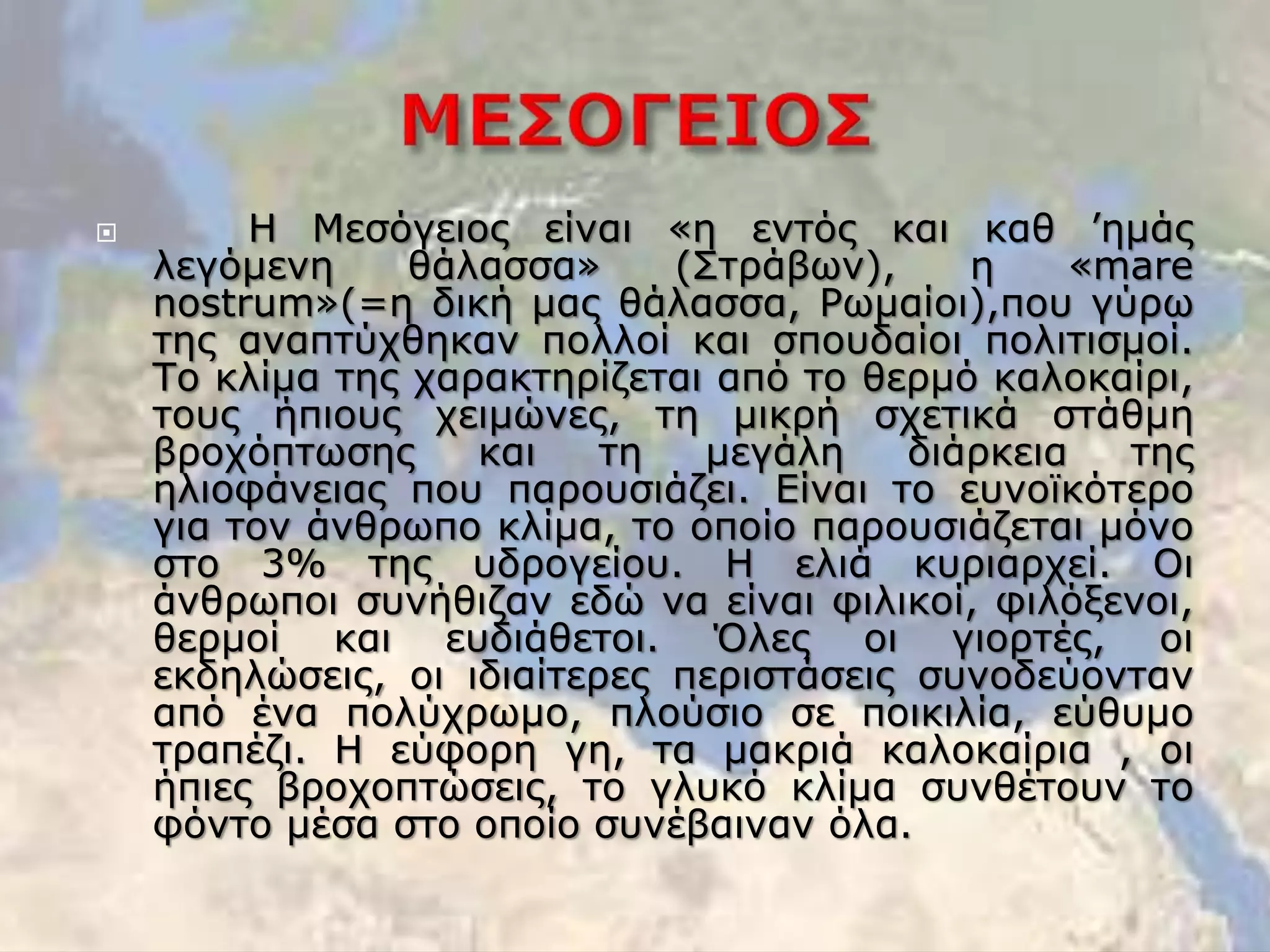  Η Μεσόγειος είναι «η εντός και καθ ’ημάς
λεγόμενη θάλασσα» (Στράβων), η «mare
nostrum»(=η δική μας θάλασσα, Ρωμαίοι),που γύρω
της αναπτύχθηκαν πολλοί και σπουδαίοι πολιτισμοί.
Το κλίμα της χαρακτηρίζεται από το θερμό καλοκαίρι,
τους ήπιους χειμώνες, τη μικρή σχετικά στάθμη
βροχόπτωσης και τη μεγάλη διάρκεια της
ηλιοφάνειας που παρουσιάζει. Είναι το ευνοϊκότερο
για τον άνθρωπο κλίμα, το οποίο παρουσιάζεται μόνο
στο 3% της υδρογείου. Η ελιά κυριαρχεί. Οι
άνθρωποι συνήθιζαν εδώ να είναι φιλικοί, φιλόξενοι,
θερμοί και ευδιάθετοι. Όλες οι γιορτές, οι
εκδηλώσεις, οι ιδιαίτερες περιστάσεις συνοδεύονταν
από ένα πολύχρωμο, πλούσιο σε ποικιλία, εύθυμο
τραπέζι. Η εύφορη γη, τα μακριά καλοκαίρια , οι
ήπιες βροχοπτώσεις, το γλυκό κλίμα συνθέτουν το
φόντο μέσα στο οποίο συνέβαιναν όλα.
 