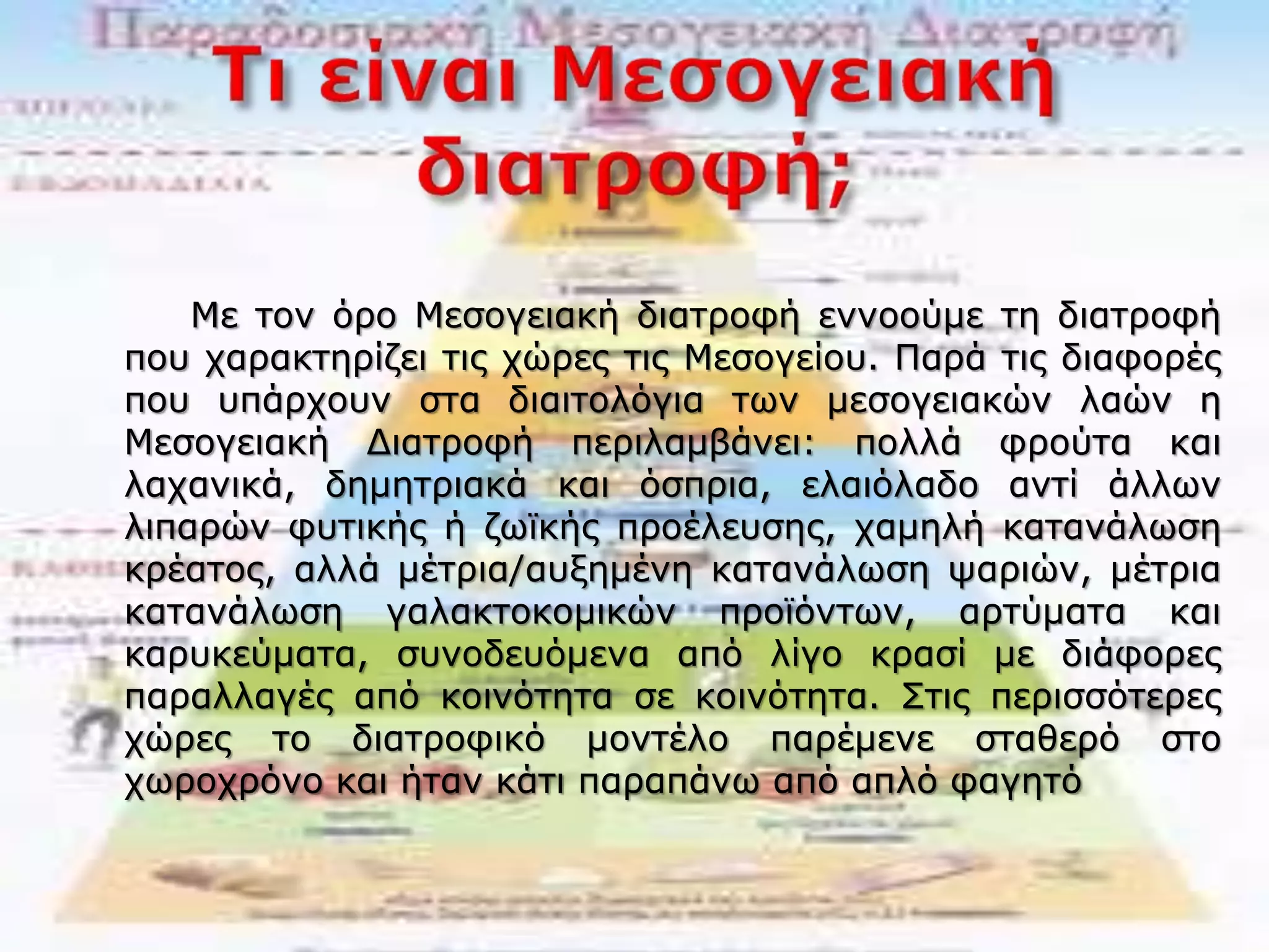 Με τον όρο Μεσογειακή διατροφή εννοούμε τη διατροφή
που χαρακτηρίζει τις χώρες τις Μεσογείου. Παρά τις διαφορές
που υπάρχουν στα διαιτολόγια των μεσογειακών λαών η
Μεσογειακή Διατροφή περιλαμβάνει: πολλά φρούτα και
λαχανικά, δημητριακά και όσπρια, ελαιόλαδο αντί άλλων
λιπαρών φυτικής ή ζωϊκής προέλευσης, χαμηλή κατανάλωση
κρέατος, αλλά μέτρια/αυξημένη κατανάλωση ψαριών, μέτρια
κατανάλωση γαλακτοκομικών προϊόντων, αρτύματα και
καρυκεύματα, συνοδευόμενα από λίγο κρασί με διάφορες
παραλλαγές από κοινότητα σε κοινότητα. Στις περισσότερες
χώρες το διατροφικό μοντέλο παρέμενε σταθερό στο
χωροχρόνο και ήταν κάτι παραπάνω από απλό φαγητό
 