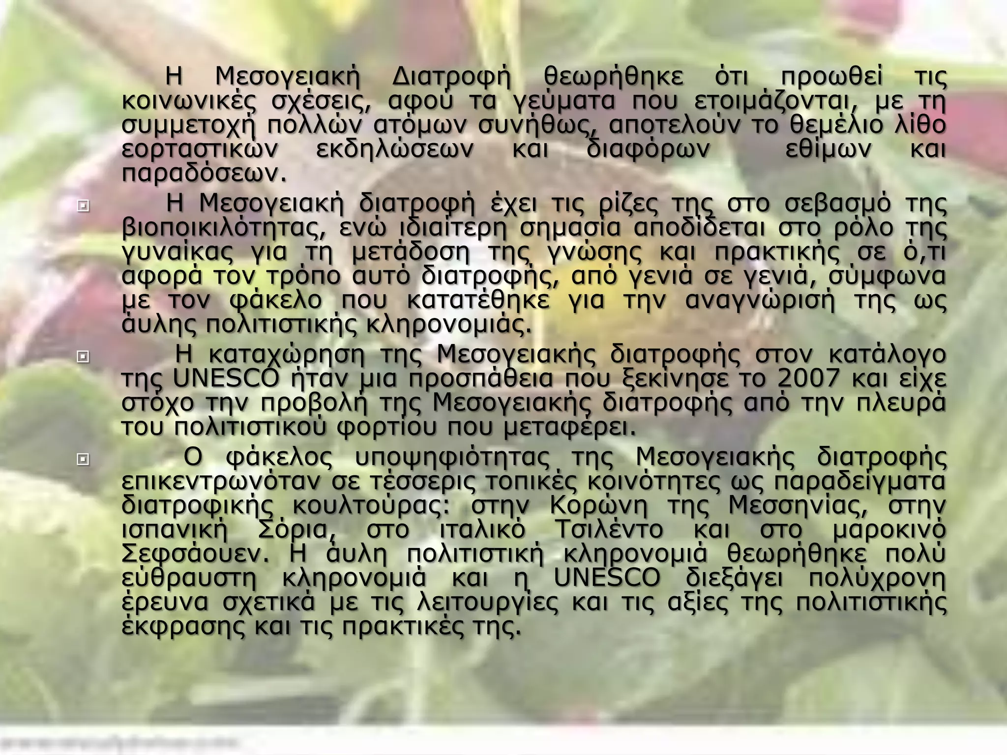 Η Μεσογειακή Διατροφή θεωρήθηκε ότι προωθεί τις
κοινωνικές σχέσεις, αφού τα γεύματα που ετοιμάζονται, με τη
συμμετοχή πολλών ατόμων συνήθως, αποτελούν το θεμέλιο λίθο
εορταστικών εκδηλώσεων και διαφόρων εθίμων και
παραδόσεων.
 Η Μεσογειακή διατροφή έχει τις ρίζες της στο σεβασμό της
βιοποικιλότητας, ενώ ιδιαίτερη σημασία αποδίδεται στο ρόλο της
γυναίκας για τη μετάδοση της γνώσης και πρακτικής σε ό,τι
αφορά τον τρόπο αυτό διατροφής, από γενιά σε γενιά, σύμφωνα
με τον φάκελο που κατατέθηκε για την αναγνώρισή της ως
άυλης πολιτιστικής κληρονομιάς.
 Η καταχώρηση της Μεσογειακής διατροφής στον κατάλογο
της UNESCO ήταν μια προσπάθεια που ξεκίνησε το 2007 και είχε
στόχο την προβολή της Μεσογειακής διατροφής από την πλευρά
του πολιτιστικού φορτίου που μεταφέρει.
 Ο φάκελος υποψηφιότητας της Μεσογειακής διατροφής
επικεντρωνόταν σε τέσσερις τοπικές κοινότητες ως παραδείγματα
διατροφικής κουλτούρας: στην Κορώνη της Μεσσηνίας, στην
ισπανική Σόρια, στο ιταλικό Τσιλέντο και στο μαροκινό
Σεφσάουεν. Η άυλη πολιτιστική κληρονομιά θεωρήθηκε πολύ
εύθραυστη κληρονομιά και η UNESCO διεξάγει πολύχρονη
έρευνα σχετικά με τις λειτουργίες και τις αξίες της πολιτιστικής
έκφρασης και τις πρακτικές της.
 