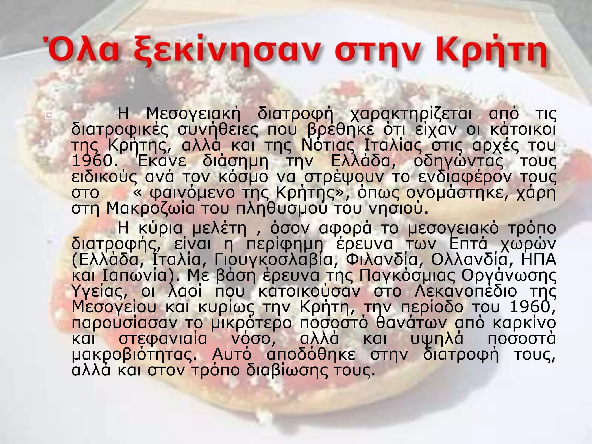  Η Μεσογειακή διατροφή χαρακτηρίζεται από τις
διατροφικές συνήθειες που βρέθηκε ότι είχαν οι κάτοικοι
της Κρήτης, αλλά και της Νότιας Ιταλίας στις αρχές του
1960. Έκανε διάσημη την Ελλάδα, οδηγώντας τους
ειδικούς ανά τον κόσμο να στρέψουν το ενδιαφέρον τους
στο « φαινόμενο της Κρήτης», όπως ονομάστηκε, χάρη
στη Μακροζωία του πληθυσμού του νησιού.
 Η κύρια μελέτη , όσον αφορά το μεσογειακό τρόπο
διατροφής, είναι η περίφημη έρευνα των Επτά χωρών
(Ελλάδα, Ιταλία, Γιουγκοσλαβία, Φιλανδία, Ολλανδία, ΗΠΑ
και Ιαπωνία). Με βάση έρευνα της Παγκόσμιας Οργάνωσης
Υγείας, οι λαοί που κατοικούσαν στο Λεκανοπέδιο της
Μεσογείου και κυρίως την Κρήτη, την περίοδο του 1960,
παρουσίασαν το μικρότερο ποσοστό θανάτων από καρκίνο
και στεφανιαία νόσο, αλλά και υψηλά ποσοστά
μακροβιότητας. Αυτό αποδόθηκε στην διατροφή τους,
αλλά και στον τρόπο διαβίωσης τους.
 