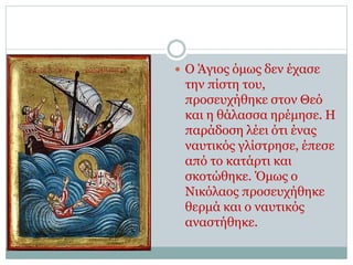 Ο Άγιος όμως δεν έχασε
την πίστη του,
προσευχήθηκε στον Θεό
και η θάλασσα ηρέμησε. Η
παράδοση λέει ότι ένας
ναυτικός γλίστρησε, έπεσε
από το κατάρτι και
σκοτώθηκε. Όμως ο
Νικόλαος προσευχήθηκε
θερμά και ο ναυτικός
αναστήθηκε.
 