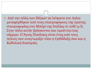  Από την πόλη των Μύρων τα λείψανα του Αγίου
μεταφέρθηκαν από τους σταυροφόρους της πρώτης
σταυροφορίας στο Μπάρι της Ιταλίας το 1087 μ.Χ.
Στην πόλη αυτήν βρίσκονται και τιμούνται έως
σήμερα. Ο Άγιος Νικόλαος είναι ένας από τους
Αγίους που αναγνωρίζει τόσο η Ορθόδοξη όσο και η
Καθολική Εκκλησία.
 