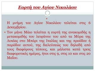 Εορτή του Αγίου Νικολάου

Η μνήμη του Αγίου Νικολάου τελείται στις 6
Δεκεμβρίου.
 Τον μήνα Μάιο τελείται η εορτή της ανακομιδής η
μετακομιδής του λειψάνου του από τα Μύρα της
Λυκίας στο Μπάρι της Ιταλίας και της προόδου ή
παρόδου αυτού, της διελεύσεώς του δηλαδή από
τους διαφόρους τόπους, και μάλιστα κατά τρεις
διαφορετικές ημέρες, ήτοι στις 9, στις 10 και στις 20
Μαΐου.
 