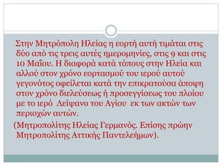 Στην Μητρόπολη Ηλείας η εορτή αυτή τιμάται στις
δύο από τις τρεις αυτές ημερομηνίες, στις 9 και στις
10 Μαΐου. Η διαφορά κατά τόπους στην Ηλεία και
αλλού στον χρόνο εορτασμού του ιερού αυτού
γεγονότος οφείλεται κατά την επικρατούσα άποψη
στον χρόνο διελεύσεως ή προσεγγίσεως του πλοίου
με το ιερό Λείψανο του Αγίου εκ των ακτών των
περιοχών αυτών.
(Μητροπολίτης Ηλείας Γερμανός. Επίσης πρώην
Μητροπολίτης Αττικής Παντελεήμων).
 