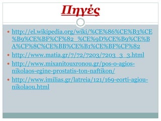 Πηγές
 http://el.wikipedia.org/wiki/%CE%86%CE%B3%CE
%B9%CE%BF%CF%82_%CE%9D%CE%B9%CE%B
A%CF%8C%CE%BB%CE%B1%CE%BF%CF%82
 http://www.matia.gr/7/72/7203/7203_3_3.html
 http://www.mixanitouxronou.gr/pos-o-agios-
nikolaos-egine-prostatis-ton-naftikon/
 http://www.imilias.gr/latreia/121/169-eorti-agiou-
nikolaou.html
 