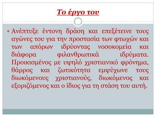 Το έργο του
 Ανέπτυξε έντονη δράση και επεξέτεινε τους
αγώνες του για την προστασία των φτωχών και
των απόρων ιδρύοντας νοσοκομεία και
διάφορα φιλανθρωπικά ιδρύματα.
Προικισμένος με υψηλό χριστιανικό φρόνημα,
θάρρος και ζωτικότητα εμψύχωνε τους
διωκόμενους χριστιανούς, διωκόμενος και
εξοριζόμενος και ο ίδιος για τη στάση του αυτή.
 