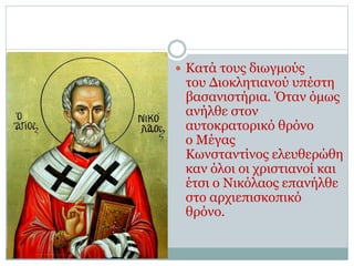  Κατά τους διωγμούς
του Διοκλητιανού υπέστη
βασανιστήρια. Όταν όμως
ανήλθε στον
αυτοκρατορικό θρόνο
ο Μέγας
Κωνσταντίνος ελευθερώθη
καν όλοι οι χριστιανοί και
έτσι ο Νικόλαος επανήλθε
στο αρχιεπισκοπικό
θρόνο.
 